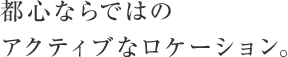 都心ならではのアクティブなロケーション。